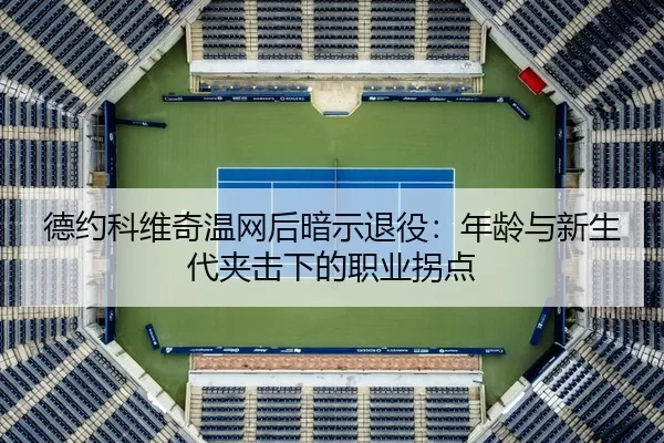 德约科维奇温网后暗示退役：年龄与新生代夹击下的职业拐点